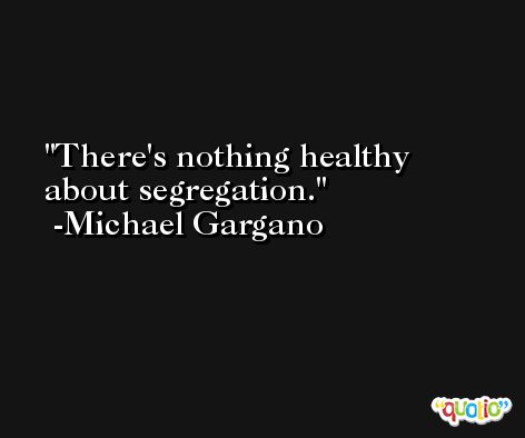 There's nothing healthy about segregation. -Michael Gargano