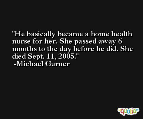 He basically became a home health nurse for her. She passed away 6 months to the day before he did. She died Sept. 11, 2005. -Michael Garner