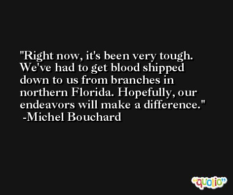 Right now, it's been very tough. We've had to get blood shipped down to us from branches in northern Florida. Hopefully, our endeavors will make a difference. -Michel Bouchard