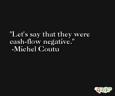 Let's say that they were cash-flow negative. -Michel Coutu