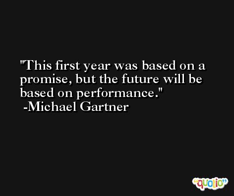 This first year was based on a promise, but the future will be based on performance. -Michael Gartner