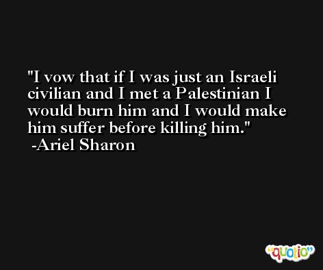 I vow that if I was just an Israeli civilian and I met a Palestinian I would burn him and I would make him suffer before killing him. -Ariel Sharon