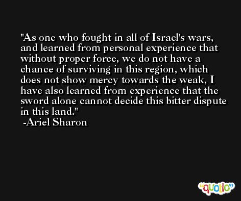 As one who fought in all of Israel's wars, and learned from personal experience that without proper force, we do not have a chance of surviving in this region, which does not show mercy towards the weak, I have also learned from experience that the sword alone cannot decide this bitter dispute in this land. -Ariel Sharon