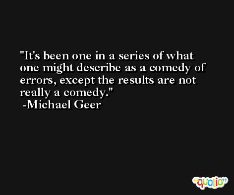It's been one in a series of what one might describe as a comedy of errors, except the results are not really a comedy. -Michael Geer