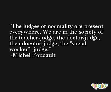 The judges of normality are present everywhere. We are in the society of the teacher-judge, the doctor-judge, the educator-judge, the ''social worker'' -judge. -Michel Foucault
