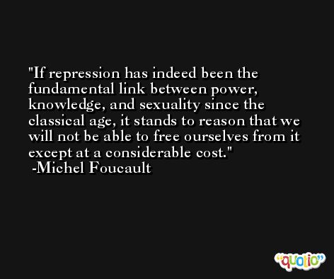 If repression has indeed been the fundamental link between power, knowledge, and sexuality since the classical age, it stands to reason that we will not be able to free ourselves from it except at a considerable cost. -Michel Foucault