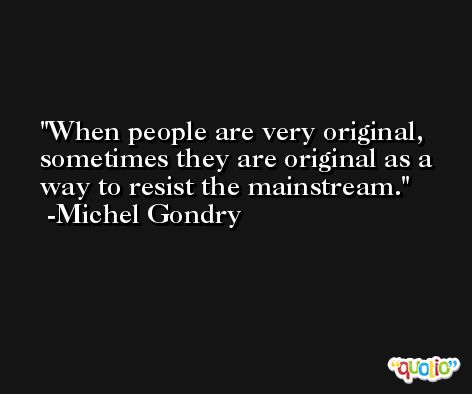 When people are very original, sometimes they are original as a way to resist the mainstream. -Michel Gondry