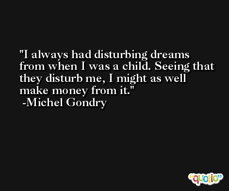 I always had disturbing dreams from when I was a child. Seeing that they disturb me, I might as well make money from it. -Michel Gondry