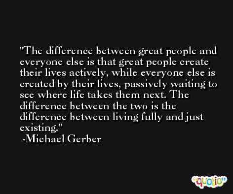 The difference between great people and everyone else is that great people create their lives actively, while everyone else is created by their lives, passively waiting to see where life takes them next. The difference between the two is the difference between living fully and just existing. -Michael Gerber