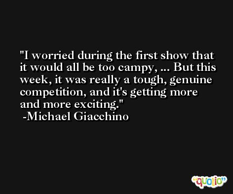 I worried during the first show that it would all be too campy, ... But this week, it was really a tough, genuine competition, and it's getting more and more exciting. -Michael Giacchino