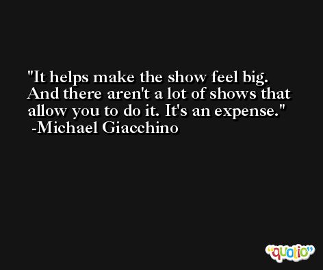 It helps make the show feel big. And there aren't a lot of shows that allow you to do it. It's an expense. -Michael Giacchino