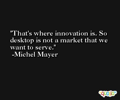 That's where innovation is. So desktop is not a market that we want to serve. -Michel Mayer