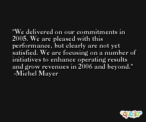 We delivered on our commitments in 2005. We are pleased with this performance, but clearly are not yet satisfied. We are focusing on a number of initiatives to enhance operating results and grow revenues in 2006 and beyond. -Michel Mayer