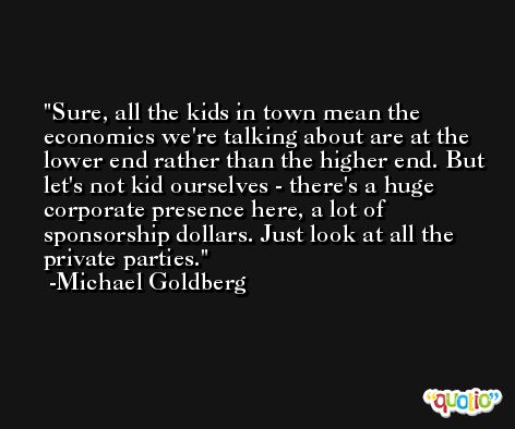Sure, all the kids in town mean the economics we're talking about are at the lower end rather than the higher end. But let's not kid ourselves - there's a huge corporate presence here, a lot of sponsorship dollars. Just look at all the private parties. -Michael Goldberg