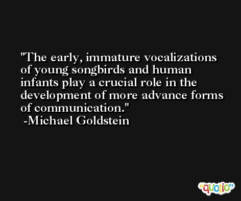 The early, immature vocalizations of young songbirds and human infants play a crucial role in the development of more advance forms of communication. -Michael Goldstein
