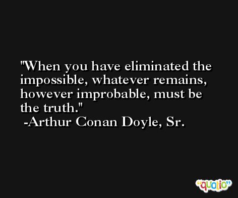 When you have eliminated the impossible, whatever remains, however improbable, must be the truth. -Arthur Conan Doyle, Sr.