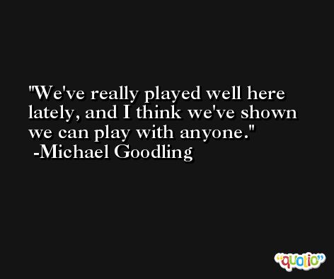 We've really played well here lately, and I think we've shown we can play with anyone. -Michael Goodling