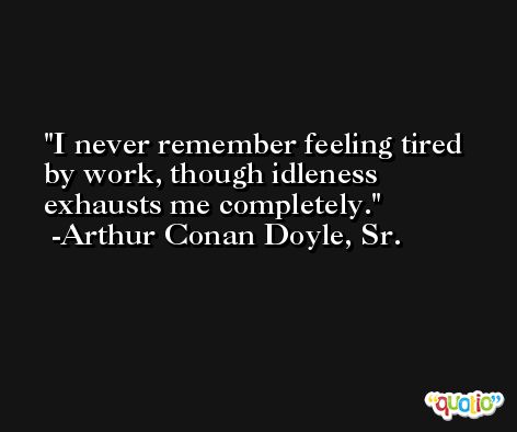I never remember feeling tired by work, though idleness exhausts me completely. -Arthur Conan Doyle, Sr.