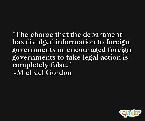 The charge that the department has divulged information to foreign governments or encouraged foreign governments to take legal action is completely false. -Michael Gordon