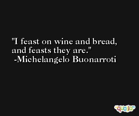 I feast on wine and bread, and feasts they are. -Michelangelo Buonarroti