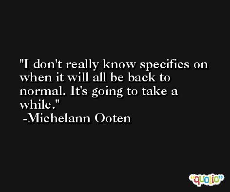I don't really know specifics on when it will all be back to normal. It's going to take a while. -Michelann Ooten