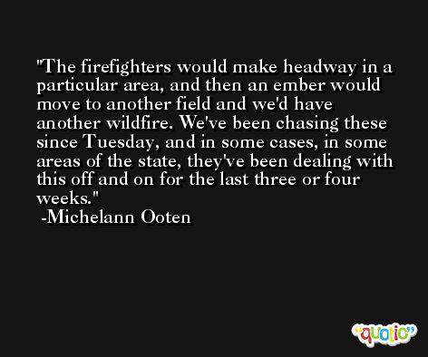 The firefighters would make headway in a particular area, and then an ember would move to another field and we'd have another wildfire. We've been chasing these since Tuesday, and in some cases, in some areas of the state, they've been dealing with this off and on for the last three or four weeks. -Michelann Ooten