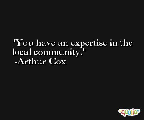 You have an expertise in the local community. -Arthur Cox