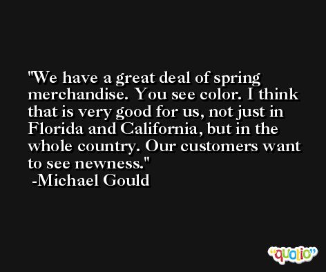We have a great deal of spring merchandise. You see color. I think that is very good for us, not just in Florida and California, but in the whole country. Our customers want to see newness. -Michael Gould