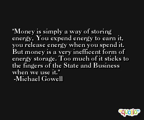 Money is simply a way of storing energy, You expend energy to earn it, you release energy when you spend it. But money is a very inefficent form of energy storage. Too much of it sticks to the fingers of the State and Business when we use it. -Michael Gowell