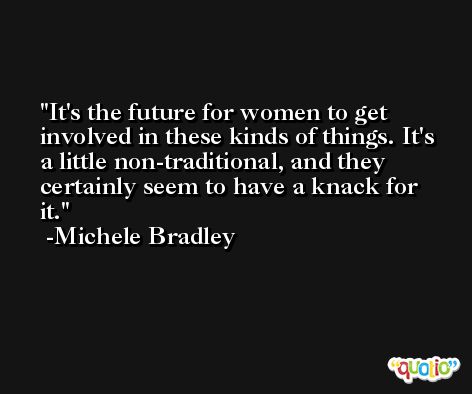 It's the future for women to get involved in these kinds of things. It's a little non-traditional, and they certainly seem to have a knack for it. -Michele Bradley