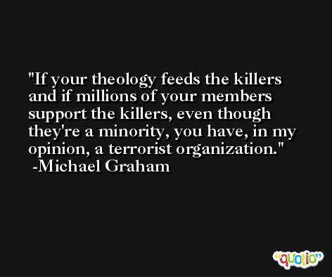 If your theology feeds the killers and if millions of your members support the killers, even though they're a minority, you have, in my opinion, a terrorist organization. -Michael Graham