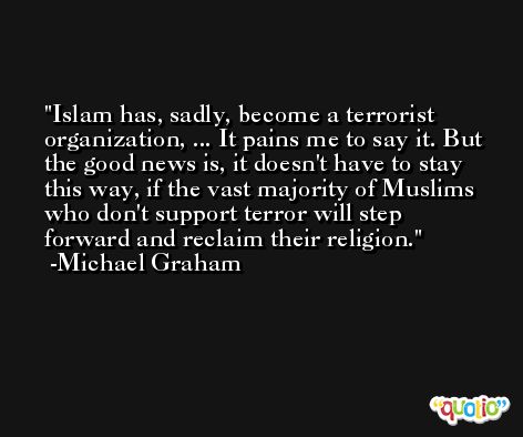 Islam has, sadly, become a terrorist organization, ... It pains me to say it. But the good news is, it doesn't have to stay this way, if the vast majority of Muslims who don't support terror will step forward and reclaim their religion. -Michael Graham