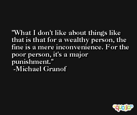 What I don't like about things like that is that for a wealthy person, the fine is a mere inconvenience. For the poor person, it's a major punishment. -Michael Granof