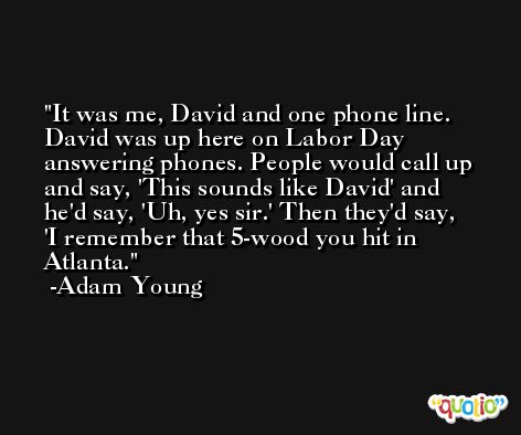 It was me, David and one phone line. David was up here on Labor Day answering phones. People would call up and say, 'This sounds like David' and he'd say, 'Uh, yes sir.' Then they'd say, 'I remember that 5-wood you hit in Atlanta. -Adam Young