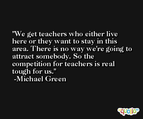 We get teachers who either live here or they want to stay in this area. There is no way we're going to attract somebody. So the competition for teachers is real tough for us. -Michael Green