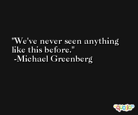 We've never seen anything like this before. -Michael Greenberg