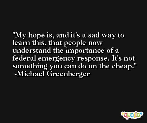 My hope is, and it's a sad way to learn this, that people now understand the importance of a federal emergency response. It's not something you can do on the cheap. -Michael Greenberger