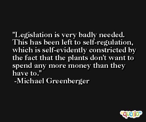 Legislation is very badly needed. This has been left to self-regulation, which is self-evidently constricted by the fact that the plants don't want to spend any more money than they have to. -Michael Greenberger