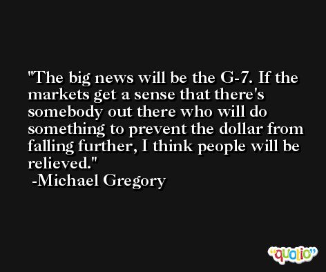The big news will be the G-7. If the markets get a sense that there's somebody out there who will do something to prevent the dollar from falling further, I think people will be relieved. -Michael Gregory