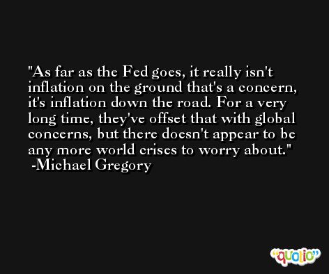 As far as the Fed goes, it really isn't inflation on the ground that's a concern, it's inflation down the road. For a very long time, they've offset that with global concerns, but there doesn't appear to be any more world crises to worry about. -Michael Gregory