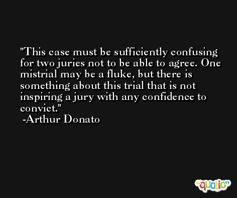This case must be sufficiently confusing for two juries not to be able to agree. One mistrial may be a fluke, but there is something about this trial that is not inspiring a jury with any confidence to convict. -Arthur Donato