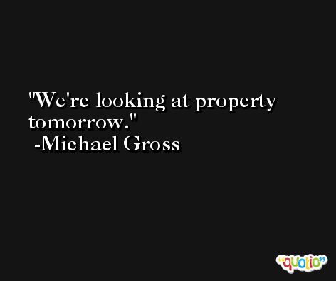 We're looking at property tomorrow. -Michael Gross