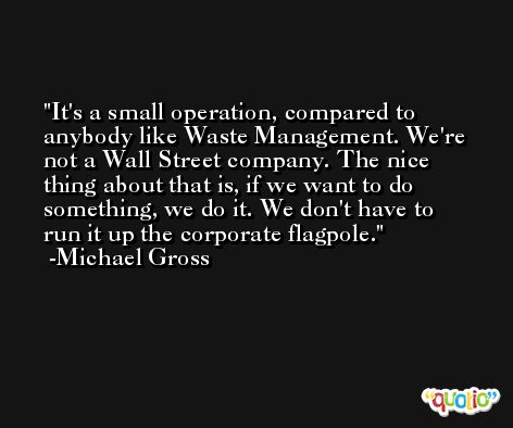 It's a small operation, compared to anybody like Waste Management. We're not a Wall Street company. The nice thing about that is, if we want to do something, we do it. We don't have to run it up the corporate flagpole. -Michael Gross