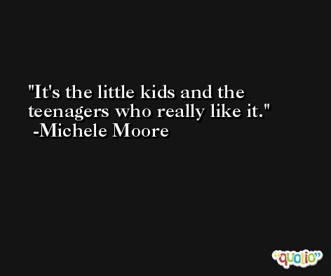 It's the little kids and the teenagers who really like it. -Michele Moore