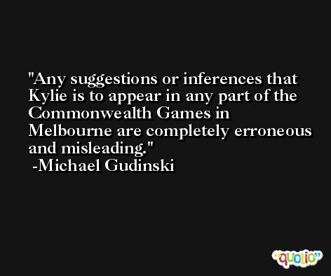 Any suggestions or inferences that Kylie is to appear in any part of the Commonwealth Games in Melbourne are completely erroneous and misleading. -Michael Gudinski