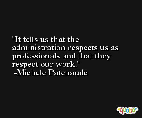 It tells us that the administration respects us as professionals and that they respect our work. -Michele Patenaude