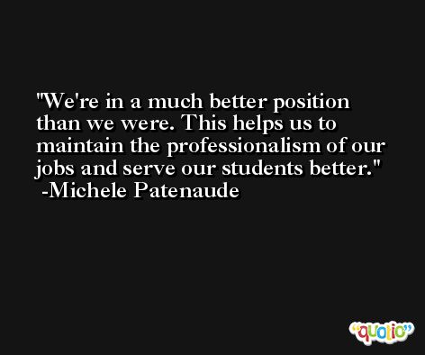 We're in a much better position than we were. This helps us to maintain the professionalism of our jobs and serve our students better. -Michele Patenaude