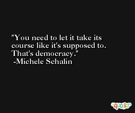 You need to let it take its course like it's supposed to. That's democracy. -Michele Schalin