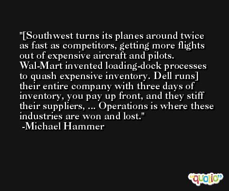 [Southwest turns its planes around twice as fast as competitors, getting more flights out of expensive aircraft and pilots. Wal-Mart invented loading-dock processes to quash expensive inventory. Dell runs] their entire company with three days of inventory, you pay up front, and they stiff their suppliers, ... Operations is where these industries are won and lost. -Michael Hammer