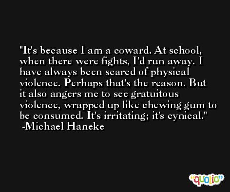 It's because I am a coward. At school, when there were fights, I'd run away. I have always been scared of physical violence. Perhaps that's the reason. But it also angers me to see gratuitous violence, wrapped up like chewing gum to be consumed. It's irritating; it's cynical. -Michael Haneke